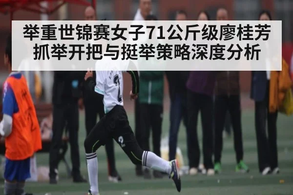 举重世锦赛女子71公斤级廖桂芳抓举开把与挺举策略深度分析